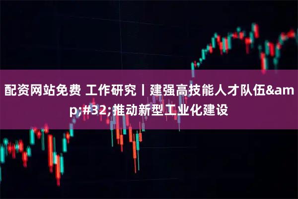 配资网站免费 工作研究丨建强高技能人才队伍 推动新型工业化建设