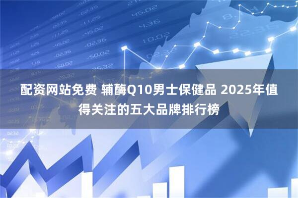 配资网站免费 辅酶Q10男士保健品 2025年值得关注的五大品牌排行榜