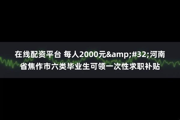在线配资平台 每人2000元 河南省焦作市六类毕业生可领一次性求职补贴