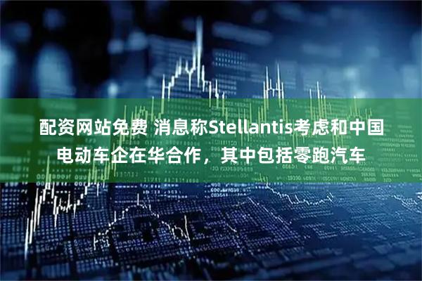 配资网站免费 消息称Stellantis考虑和中国电动车企在华合作，其中包括零跑汽车