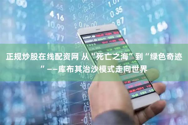 正规炒股在线配资网 从“死亡之海”到“绿色奇迹”——库布其治沙模式走向世界