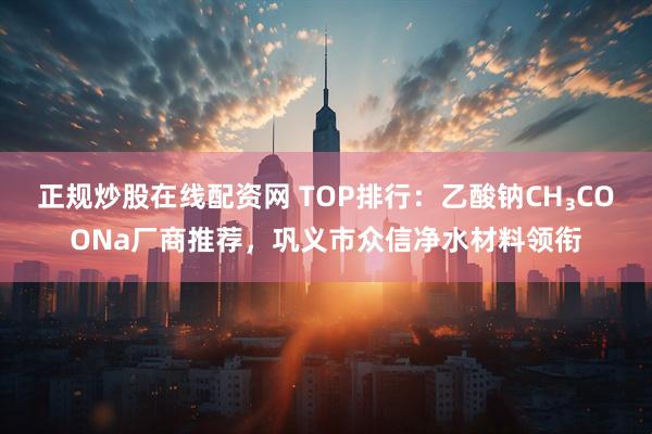 正规炒股在线配资网 TOP排行：乙酸钠CH₃COONa厂商推荐，巩义市众信净水材料领衔