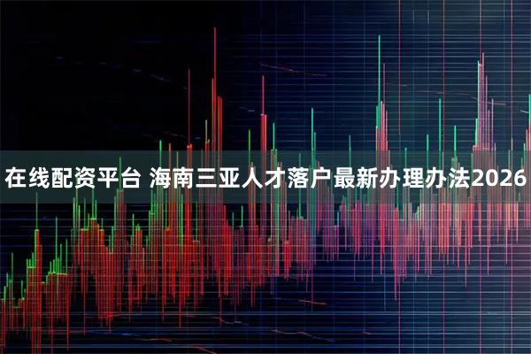 在线配资平台 海南三亚人才落户最新办理办法2026