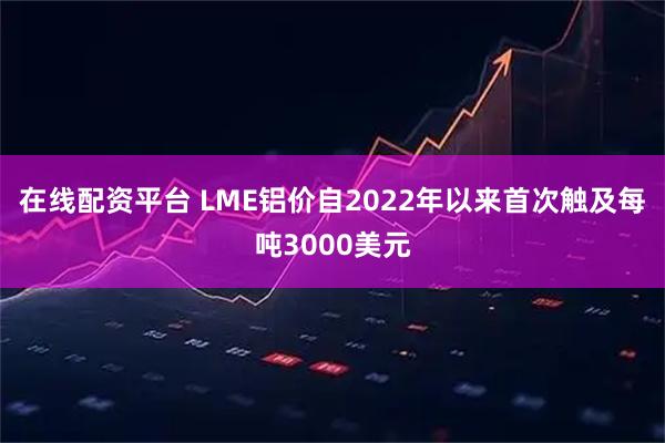 在线配资平台 LME铝价自2022年以来首次触及每吨3000美元